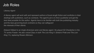Job Roles
Literary Agent
A literary agent will work with and represent authors of book-length fiction and nonfiction in their
dealings with publishers, such as contracts. The agent's job is to find a publisher and get the
best deal possible for the author. Agents have to be familiar with both the publishing industry
and the laws governing book contracts so they can safeguard
the interests of their clients.
Edward Hibbert is an Anglo-American actor and literary agent. He played Gil Chesterton in the
TV series Frasier. He also voiced Zazu in both The Lion King II: Simba's Pride and The Lion
King 1½, replacing Rowan Atkinson.
 