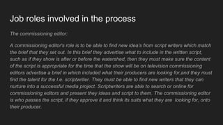Job roles involved in the process
The commissioning editor:
A commissioning editor's role is to be able to find new idea’s from script writers which match
the brief that they set out. In this brief they advertise what to include in the written script,
such as if they show is after or before the watershed, then they must make sure the content
of the script is appropriate for the time that the show will be on television commissioning
editors advertise a brief in which included what their producers are looking for,and they must
find the talent for the I.e. scriptwriter. They must be able to find new writers that they can
nurture into a successful media project. Scriptwriters are able to search or online for
commissioning editors and present they ideas and script to them. The commissioning editor
is who passes the script, if they approve it and think its suits what they are looking for, onto
their producer.
 