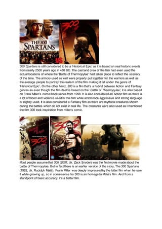 300 Spartans is still considered to be a ‘Historical Epic’ as it is based on real historic events
from nearly 2500 years ago in 480 BC. The cast and crew of the film had even used the
actual locations of where the ‘Battle of Thermopylae’ had taken place to reflect the scenery
of the time. The armory used as well were properly put together for the warriors as well as
the average people to portray the realism of the film making it fall under the genre of
‘Historical Epic’. On the other hand, 300 is a film that’s a hybrid between Action and Fantasy
genres as even though the film itself is based on the ‘Battle of Thermopylae’, it is also based
on Frank Miller’s comic book series from 1998. It is also considered an Action film as there is
a lot of blood and violence used in this film while actors look aggressive and strong language
is slightly used. It is also considered a Fantasy film as there are mythical creatures shown
during the battles which do not exist in real life. The creatures were also used as I mentioned
the film 300 took inspiration from miller’s comic.
Most people assume that 300 (2007, dir. Zack Snyder) was the first movie made about the
battle of Thermopylae. But in fact there is an earlier version of the story, The 300 Spartans
(1962, dir. Rudolph Maté). Frank Miller was deeply impressed by the latter film when he saw
it while growing up, so in some sense his 300 is an homage to Maté’s film. And from a
standpoint of basic accuracy, it’s a better film.
 