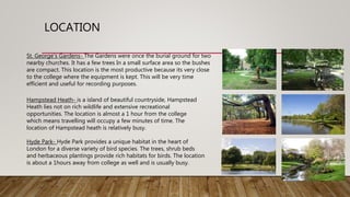 LOCATION
St. George's Gardens- The Gardens were once the burial ground for two
nearby churches. It has a few trees In a small surface area so the bushes
are compact. This location is the most productive because its very close
to the college where the equipment is kept. This will be very time
efficient and useful for recording purposes.
Hampstead Heath- is a island of beautiful countryside, Hampstead
Heath lies not on rich wildlife and extensive recreational
opportunities. The location is almost a 1 hour from the college
which means travelling will occupy a few minutes of time. The
location of Hampstead heath is relatively busy.
Hyde Park- Hyde Park provides a unique habitat in the heart of
London for a diverse variety of bird species. The trees, shrub beds
and herbaceous plantings provide rich habitats for birds. The location
is about a 1hours away from college as well and is usually busy.
 