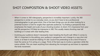 SHOT COMPOSITION & SHOOT VIDEO ASSETS:
• When it comes to 360 videography, perspective is incredibly important. Luckily, the 360
perspective is similar to our everyday vision, so you don’t have to be a professional
cinematographer to get great shots. One of the best things you can do when looking for a
potential location is look for angles that captivate audiences. Try finding a perspective that
emphasizes the height and scale of your shooting location. In short, if it’s impressive from your
real life perspective, it’ll likely be impressive in 360. This usually means shooting near tall
buildings or in areas with clear leading lines.
• Involving your audience doesn’t necessarily mean breaking the fourth wall. When it comes to
360, it’s important to the editing, your audience’s perspective can’t change to a new shot mid
scene, or at least it would be shaking if it did. Cause ill be pretending to be a bird I’ll have to
treat the scene as if im acting on a stage. Think of the best way to involve a spectator while the
scene unfolds. This can mean anything from elevating the monopod up and down to represent
the birds movement.
 