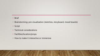 • Brief
• Brainstorming; pre-visualisation (sketches, storyboard, mood boards)
• Script
• Technical considerations
• Facilities/location/props
• How to make it interactive or immersive
 