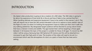 INTRODUCTION
• My digital video production is going to be a creation of a 360 video. The 360 video is going to
be about the experience of how birds fly in the air and how it feels to be a animal that fly's.
When handling delicate and expensive equipment I have to be careful in the manner I use it. The
task will require me to have the 360 camera elevated in the air to capture a more realistic view of
the flight of a bird. So when I'm holding the equipment I have to make sure that I don’t walk into
any walking pedestrian. My designated target audience will be directed to young nature lovers
that have a interest in birds and wildlife. The age bracket that I will be targeting is those aged
between 3-16 however the topic of the project is suitable for those of all ages. To record my 360
video I will be using a Samsung Gear 360 Spherical VR Camera and this will be attached to a
monopod to get that high point of view. The location of the video will need to be set in a
environment which sets the atmosphere of a bird ,so a park or forest that has trees and a
setting.
 
