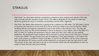STIMULUS
• client brief- You have been hired by a production company to shot, produce and upload a 360 video
onto YouTube with the narrative of your choice. The video is designed for the viewer to make keys
decisions guiding the story to conclude one positively and the other negatively.
• Own brief- My digital video production is going to be a creation of a 360 video. The 360 video is going
to be about the experience of how birds fly in the air and how it feels to be a animal that fly's. When
handling delicate and expensive equipment I have to be careful in the manner I use it. The task will
require me to have the 360 camera elevated in the air to capture a more realistic view of the flight of a
bird. So when I'm holding the equipment I have to make sure that I don’t walk into any walking
pedestrian. My designated target audience will be directed to young nature lovers that have a interest
in birds and wildlife. The age bracket that I will be targeting is those aged between 3-16 however the
topic of the project is suitable for those of all ages. To record my 360 video I will be using a Samsung
Gear 360 Spherical VR Camera and this will be attached to a monopod to get that high point of view.
The location of the video will need to be set in a environment which sets the atmosphere of a bird ,so
a park or forest that has trees and a setting.
 