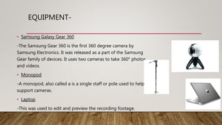 EQUIPMENT-
• Samsung Galaxy Gear 360
-The Samsung Gear 360 is the first 360 degree camera by
Samsung Electronics. It was released as a part of the Samsung
Gear family of devices. It uses two cameras to take 360° photos
and videos.
• Monopod
-A monopod, also called a is a single staff or pole used to help
support cameras.
• Laptop
-This was used to edit and preview the recording footage.
 