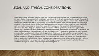 LEGAL AND ETHICAL CONSIDERATIONS
• When designing the 360 video, I need to make sure that I comply to many ethical laws to make sure I don’t offend
the users. During the production I will need to pay attention to all the details, such as the clips, people , houses and
companies to ensure that these don’t offend anyone in any way. For example, if I use a person in the clip I will need
to know that the person is okay of me recording and also having symbols in the clip captured because if my target
audience is multicultural, and the symbol has a religious meaning it can really offend those who follow the religion
such as a crucifix, cross or star of David. From research it’s been shown that sexual call of interests is used for
advertising. Sex draws the public attention in advertisements, but then again minus much brand appreciation.
Women pay a main focus in sexual advertising in the past and present, but now men are beginning to be used as sex
object in advertisements. Even though you can take careful planning, it’s possible for advertisers to find a common
ground and use sexual appeals without offending people in the process. I’ll stay away from using sexuality in my
project. When planning, I need to take into consideration that it needs to fit the attention of male, female and other
genders. This would involve me involving female and male images and not just one gender type because that will
give the audience to the feeling that they’re not welcome or meaningless to the website. When recording I will need
to make sure that there's no company or brands in the footage because that can result in legal action because I
don’t have the rights to use the companies logo while earning from it.
 