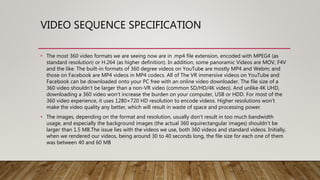VIDEO SEQUENCE SPECIFICATION
• The most 360 video formats we are seeing now are in .mp4 file extension, encoded with MPEG4 (as
standard resolution) or H.264 (as higher definition). In addition, some panoramic Videos are MOV, F4V
and the like. The built-in formats of 360 degree videos on YouTube are mostly MP4 and Webm; and
those on Facebook are MP4 videos in MP4 codecs. All of The VR immersive videos on YouTube and
Facebook can be downloaded onto your PC free with an online video downloader. The file size of a
360 video shouldn’t be larger than a non-VR video (common SD/HD/4K video). And unlike 4K UHD,
downloading a 360 video won't increase the burden on your computer, USB or HDD. For most of the
360 video experience, it uses 1280×720 HD resolution to encode videos. Higher resolutions won’t
make the video quality any better, which will result in waste of space and processing power.
• The images, depending on the format and resolution, usually don’t result in too much bandwidth
usage, and especially the background images (the actual 360 equirectangular images) shouldn’t be
larger than 1.5 MB.The issue lies with the videos we use, both 360 videos and standard videos. Initially,
when we rendered our videos, being around 30 to 40 seconds long, the file size for each one of them
was between 40 and 60 MB
 