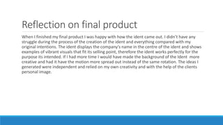 Reflection on final product
When I finished my final product I was happy with how the ident came out. I didn’t have any
struggle during the process of the creation of the ident and everything compared with my
original intentions. The ident displays the company's name in the centre of the ident and shows
examples of vibrant visuals that fit its selling point, therefore the ident works perfectly for the
purpose its intended. If I had more time I would have made the background of the Ident more
creative and had it have the motion more spread out instead of the same rotation. The ideas I
generated were independent and relied on my own creativity and with the help of the clients
personal image.
 