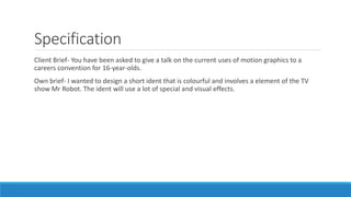 Specification
Client Brief- You have been asked to give a talk on the current uses of motion graphics to a
careers convention for 16-year-olds.
Own brief- I wanted to design a short ident that is colourful and involves a element of the TV
show Mr Robot. The ident will use a lot of special and visual effects.
 