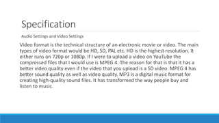 Specification
Audio Settings and Video Settings
Video format is the technical structure of an electronic movie or video. The main
types of video format would be HD, SD, PAL etc. HD is the highest resolution. It
either runs on 720p or 1080p. If I were to upload a video on YouTube the
compressed files that I would use is MPEG 4. The reason for that is that it has a
better video quality even if the video that you upload is a SD video. MPEG 4 has
better sound quality as well as video quality. MP3 is a digital music format for
creating high-quality sound files. It has transformed the way people buy and
listen to music.
 