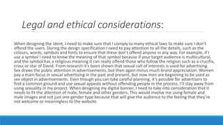 Legal and ethical considerations:
When designing the Ident, I need to make sure that I comply to many ethical laws to make sure I don’t
offend the users. During the design specification I need to pay attention to all the details, such as the
colours, words, symbols and fonts to ensure that these don’t offend anyone in any way. For example, if I
use a symbol I need to know the meaning of that symbol because if your target audience is multicultural,
and the symbol has a religious meaning it can really offend those who follow the religion such as a crucifix,
cross or star of David. From research it’s been shown that sexual call of interests is used for advertising.
Sex draws the public attention in advertisements, but then again minus much brand appreciation. Women
pay a main focus in sexual advertising in the past and present, but now men are beginning to be used as
sex object in advertisements. Even though you can take careful planning, it’s possible for advertisers to
find a common ground and use sexual appeals without offending people in the process. I’ll stay away from
using sexuality in my project. When designing my digital banner, I need to take into consideration that it
needs to fit the attention of male, female and other genders. This would involve me using female and
male images and not just one gender type because that will give the audience to the feeling that they’re
not welcome or meaningless to the website.
 