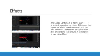 Effects
The Strobe Light effect performs as an
arithmetic operation on a layer .This makes the
colours of a layer invert at random intervals.
This effect was used for the background and
text of the ident. This is found in the toolbar
under name Effect.
 