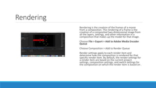 Rendering
Rendering is the creation of the frames of a movie
from a composition. The rendering of a frame is the
creation of a composited two-dimensional image from
all the layers, settings, and other information in a
composition that makes up the model for that image.
Choose File > Export > Add to Adobe Media Encoder
Queue
Choose Composition > Add to Render Queue
Render settings apply to each render item and
determine how the composition is rendered for that
specific render item. By default, the render settings for
a render item are based on the current project
settings, composition settings, and switch settings for
the composition on which the render item is based on .
 