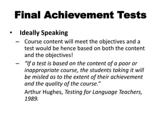 Final Achievement Tests
• Ideally Speaking
– Course content will meet the objectives and a
test would be hence based on both the content
and the objectives!
– “If a test is based on the content of a poor or
inappropriate course, the students taking it will
be misled as to the extent of their achievement
and the quality of the course.”
Arthur Hughes, Testing for Language Teachers,
1989.
 