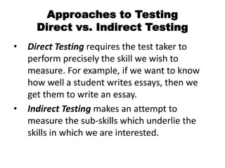 Approaches to Testing
Direct vs. Indirect Testing
• Direct Testing requires the test taker to
perform precisely the skill we wish to
measure. For example, if we want to know
how well a student writes essays, then we
get them to write an essay.
• Indirect Testing makes an attempt to
measure the sub-skills which underlie the
skills in which we are interested.
 