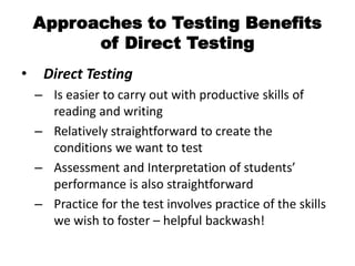 Approaches to Testing Benefits
of Direct Testing
• Direct Testing
– Is easier to carry out with productive skills of
reading and writing
– Relatively straightforward to create the
conditions we want to test
– Assessment and Interpretation of students’
performance is also straightforward
– Practice for the test involves practice of the skills
we wish to foster – helpful backwash!
 