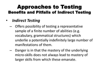Approaches to Testing
Benefits and Pitfalls of Indirect Testing
• Indirect Testing
– Offers possibility of testing a representative
sample of a finite number of abilities (e.g.
vocabulary, grammatical structures) which
underlie a potentially indefinitely large number of
manifestations of them.
– Danger is in that the mastery of the underlying
micro-skills does not always lead to mastery of
larger skills from which these emanate.
 