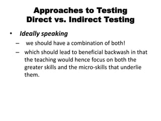 Approaches to Testing
Direct vs. Indirect Testing
• Ideally speaking
– we should have a combination of both!
– which should lead to beneficial backwash in that
the teaching would hence focus on both the
greater skills and the micro-skills that underlie
them.
 