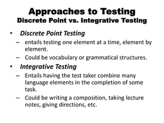 Approaches to Testing
Discrete Point vs. Integrative Testing
• Discrete Point Testing
– entails testing one element at a time, element by
element.
– Could be vocabulary or grammatical structures.
• Integrative Testing
– Entails having the test taker combine many
language elements in the completion of some
task.
– Could be writing a composition, taking lecture
notes, giving directions, etc.
 