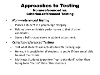 Approaches to Testing
Norm-referenced vs.
Criterion-referenced Testing
• Norm-referenced Testing
– Places a student in a percentage category.
– Relates one candidate’s performance to that of other
candidates.
– Seeks a bell-shaped curve in student assessment.
• Criterion-referenced Testing
– Test what students can actually do with the language.
– Hence, it is possible for all students to get As if they are all able
to meet the criteria.
– Motivates Students to perform “up-to-standard” rather than
trying to be “better” than other students.
 