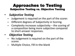 Approaches to Testing
Subjective Testing vs. Objective Testing
• Subjective Testing
– Judgement is required on the part of the scorer.
– Different degrees of Subjectivity in Scoring.
– Complexity increases subjectivity – the scoring of
a composition being more subjective compared
to short-answer responses.
• Objective Testing
– No Judgement is required on the part of the
scorer.
– Multiple Choice, Fill-in-the-blank
 