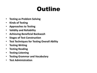 Outline
• Testing as Problem Solving
• Kinds of Testing
• Approaches to Testing
• Validity and Reliability
• Achieving Beneficial Backwash
• Stages of Test Construction
• Test Techniques for Testing Overall Ability
• Testing Writing
• Testing Reading
• Testing Listening
• Testing Grammar and Vocabulary
• Test Administration
 