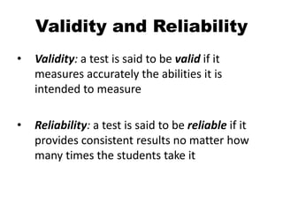 Validity and Reliability
• Validity: a test is said to be valid if it
measures accurately the abilities it is
intended to measure
• Reliability: a test is said to be reliable if it
provides consistent results no matter how
many times the students take it
 