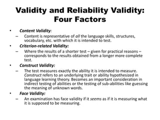 Validity and Reliability Validity:
Four Factors
• Content Validity:
– Content is representative of all the language skills, structures,
vocabulary, etc. with which it is intended to test.
• Criterion-related Validity:
– Where the results of a shorter test – given for practical reasons –
corresponds to the results obtained from a longer more complete
test.
• Construct Validity:
– The test measures exactly the ability it is intended to measure.
Construct refers to an underlying trait or ability hypothesized in
language learning theory. Becomes an important consideration in
indirect testing of abilities or the testing of sub-abilities like guessing
the meaning of unknown words.
• Face Validity:
– An examination has face validity if it seems as if it is measuring what
it is supposed to be measuring.
 