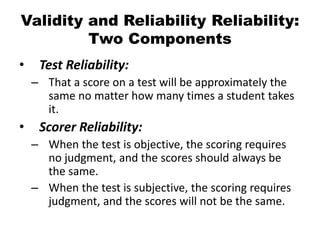 Validity and Reliability Reliability:
Two Components
• Test Reliability:
– That a score on a test will be approximately the
same no matter how many times a student takes
it.
• Scorer Reliability:
– When the test is objective, the scoring requires
no judgment, and the scores should always be
the same.
– When the test is subjective, the scoring requires
judgment, and the scores will not be the same.
 