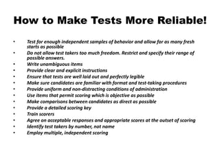 How to Make Tests More Reliable!
• Test for enough independent samples of behavior and allow for as many fresh
starts as possible
• Do not allow test takers too much freedom. Restrict and specify their range of
possible answers.
• Write unambiguous items
• Provide clear and explicit instructions
• Ensure that tests are well laid out and perfectly legible
• Make sure candidates are familiar with format and test-taking procedures
• Provide uniform and non-distracting conditions of administration
• Use items that permit scoring which is objective as possible
• Make comparisons between candidates as direct as possible
• Provide a detailed scoring key
• Train scorers
• Agree on acceptable responses and appropriate scores at the outset of scoring
• Identify test takers by number, not name
• Employ multiple, independent scoring
 