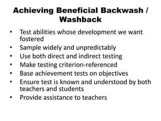 Achieving Beneficial Backwash /
Washback
• Test abilities whose development we want
fostered
• Sample widely and unpredictably
• Use both direct and indirect testing
• Make testing criterion-referenced
• Base achievement tests on objectives
• Ensure test is known and understood by both
teachers and students
• Provide assistance to teachers
 