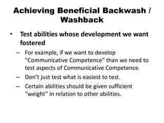 Achieving Beneficial Backwash /
Washback
• Test abilities whose development we want
fostered
– For example, if we want to develop
“Communicative Competence” than we need to
test aspects of Communicative Competence.
– Don’t just test what is easiest to test.
– Certain abilities should be given sufficient
“weight” in relation to other abilities.
 