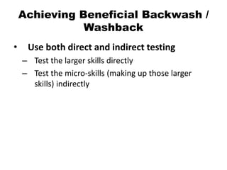Achieving Beneficial Backwash /
Washback
• Use both direct and indirect testing
– Test the larger skills directly
– Test the micro-skills (making up those larger
skills) indirectly
 