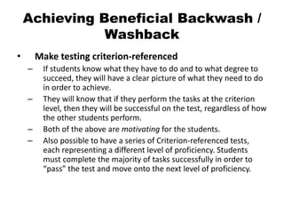 Achieving Beneficial Backwash /
Washback
• Make testing criterion-referenced
– If students know what they have to do and to what degree to
succeed, they will have a clear picture of what they need to do
in order to achieve.
– They will know that if they perform the tasks at the criterion
level, then they will be successful on the test, regardless of how
the other students perform.
– Both of the above are motivating for the students.
– Also possible to have a series of Criterion-referenced tests,
each representing a different level of proficiency. Students
must complete the majority of tasks successfully in order to
“pass” the test and move onto the next level of proficiency.
 