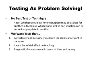 Testing As Problem Solving!
• No Best Test or Technique
– A test which proves ideal for one purpose may be useless for
another; a technique which works well in one situation can be
entire inappropriate in another
• We Want Tests that…
1. Consistently and accurately measure the abilities we want to
measure
2. Have a beneficial effect on teaching
3. Are practical – economical in terms of time and money
 