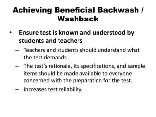 Achieving Beneficial Backwash /
Washback
• Ensure test is known and understood by
students and teachers
– Teachers and students should understand what
the test demands.
– The test’s rationale, its specifications, and sample
items should be made available to everyone
concerned with the preparation for the test.
– Increases test reliability.
 