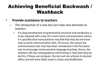 Achieving Beneficial Backwash /
Washback
• Provide assistance to teachers
– The introduction of a new test can make new demands on
teachers
• If a long-standing test on grammatical structure and vocabulary is
to be replaced with a test of a much more communicative nature,
it is possible that many teachers may feel that they do not know
how to teach communicative skills. Of course, the reason the
communicative test may have been introduced in the first place
was to encourage communicative language teaching. Hence, the
teachers will also need guidance and training in how (and why) to
do this. If these are not given, the test will not achieve its desired
effect and will more likely result in chaos and disaffection.
 
