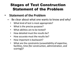 Stages of Test Construction
Statement of the Problem
• Statement of the Problem
– Be clear about what one wants to know and why!
• What kind of test is most appropriate?
• What is the precise purpose?
• What abilities are to be tested?
• How detailed must the results be?
• How accurate must the results be?
• How important is backwash?
• What are the constraints (unavailability of expertise,
facilities, time [for construction, administration, and
scoring])?
 