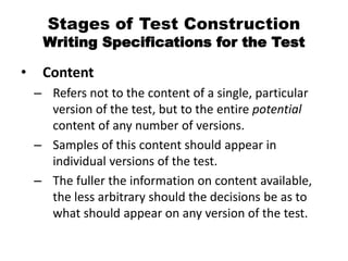 Stages of Test Construction
Writing Specifications for the Test
• Content
– Refers not to the content of a single, particular
version of the test, but to the entire potential
content of any number of versions.
– Samples of this content should appear in
individual versions of the test.
– The fuller the information on content available,
the less arbitrary should the decisions be as to
what should appear on any version of the test.
 