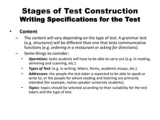 Stages of Test Construction
Writing Specifications for the Test
• Content
– The content will vary depending on the type of test. A grammar test
(e.g. structures) will be different than one that tests communicative
functions (e.g. ordering in a restaurant or asking for directions).
– Some things to consider:
• Operations: tasks students will have to be able to carry out (e.g. in reading,
skimming and scanning, etc.).
• Types of Text: (e.g. in writing, letters, forms, academic essays, etc.).
• Addressees: the people the test-taker is expected to be able to speak or
write to; or the people for whom reading and listening are primarily
intended (for example, native-speaker university students).
• Topics: topics should be selected according to their suitability for the test
takers and the type of test.
 