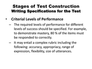 Stages of Test Construction
Writing Specifications for the Test
• Criterial Levels of Performance
– The required levels of performance for different
levels of success should be specified. For example,
to demonstrate mastery, 80 % of the items must
be responded to correctly.
– It may entail a complex rubric including the
following: accuracy, appropriacy, range of
expression, flexibility, size of utterances.
 