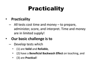 Practicality
• Practicality
– All tests cost time and money – to prepare,
administer, score, and interpret. Time and money
are in limited supply!
• Our basic challenge is to
– Develop tests which
• (1) are Valid and Reliable,
• (2) have a Beneficial Backwash Effect on teaching, and
• (3) are Practical!
 