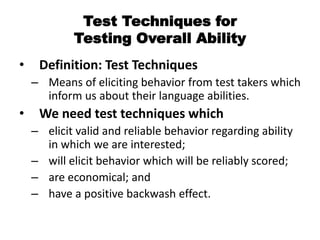 Test Techniques for
Testing Overall Ability
• Definition: Test Techniques
– Means of eliciting behavior from test takers which
inform us about their language abilities.
• We need test techniques which
– elicit valid and reliable behavior regarding ability
in which we are interested;
– will elicit behavior which will be reliably scored;
– are economical; and
– have a positive backwash effect.
 