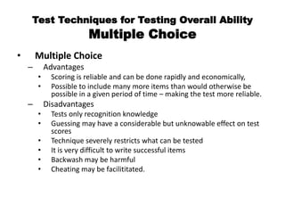 Test Techniques for Testing Overall Ability
Multiple Choice
• Multiple Choice
– Advantages
• Scoring is reliable and can be done rapidly and economically,
• Possible to include many more items than would otherwise be
possible in a given period of time – making the test more reliable.
– Disadvantages
• Tests only recognition knowledge
• Guessing may have a considerable but unknowable effect on test
scores
• Technique severely restricts what can be tested
• It is very difficult to write successful items
• Backwash may be harmful
• Cheating may be facilititated.
 