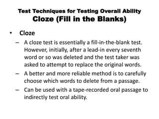 Test Techniques for Testing Overall Ability
Cloze (Fill in the Blanks)
• Cloze
– A cloze test is essentially a fill-in-the-blank test.
However, initially, after a lead-in every seventh
word or so was deleted and the test taker was
asked to attempt to replace the original words.
– A better and more reliable method is to carefully
choose which words to delete from a passage.
– Can be used with a tape-recorded oral passage to
indirectly test oral ability.
 