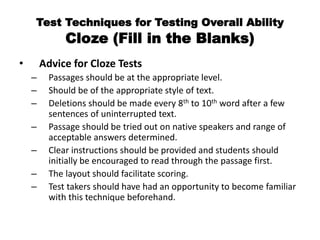 Test Techniques for Testing Overall Ability
Cloze (Fill in the Blanks)
• Advice for Cloze Tests
– Passages should be at the appropriate level.
– Should be of the appropriate style of text.
– Deletions should be made every 8th to 10th word after a few
sentences of uninterrupted text.
– Passage should be tried out on native speakers and range of
acceptable answers determined.
– Clear instructions should be provided and students should
initially be encouraged to read through the passage first.
– The layout should facilitate scoring.
– Test takers should have had an opportunity to become familiar
with this technique beforehand.
 