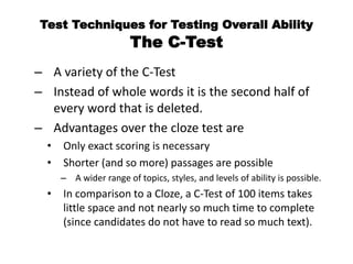 Test Techniques for Testing Overall Ability
The C-Test
– A variety of the C-Test
– Instead of whole words it is the second half of
every word that is deleted.
– Advantages over the cloze test are
• Only exact scoring is necessary
• Shorter (and so more) passages are possible
– A wider range of topics, styles, and levels of ability is possible.
• In comparison to a Cloze, a C-Test of 100 items takes
little space and not nearly so much time to complete
(since candidates do not have to read so much text).
 