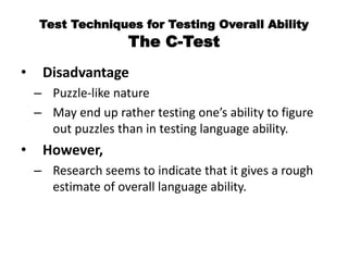 Test Techniques for Testing Overall Ability
The C-Test
• Disadvantage
– Puzzle-like nature
– May end up rather testing one’s ability to figure
out puzzles than in testing language ability.
• However,
– Research seems to indicate that it gives a rough
estimate of overall language ability.
 