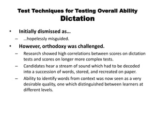 Test Techniques for Testing Overall Ability
Dictation
• Initially dismissed as…
– …hopelessly misguided.
• However, orthodoxy was challenged.
– Research showed high correlations between scores on dictation
tests and scores on longer more complex tests.
– Candidates hear a stream of sound which had to be decoded
into a succession of words, stored, and recreated on paper.
– Ability to identify words from context was now seen as a very
desirable quality, one which distinguished between learners at
different levels.
 