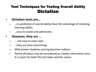 Test Techniques for Testing Overall Ability
Dictation
• Dictation tests are…
– …in prediction of overall ability have the advantage of involving
listening ability.
– …easy to create and administer.
• However, they are …
– … not easy to score and…
– …they are time-consuming.
– With poorer students scoring becomes tedious.
– Partial-dictation may be considered as a better alternative since
it is easier for both the test taker and the scorer.
 